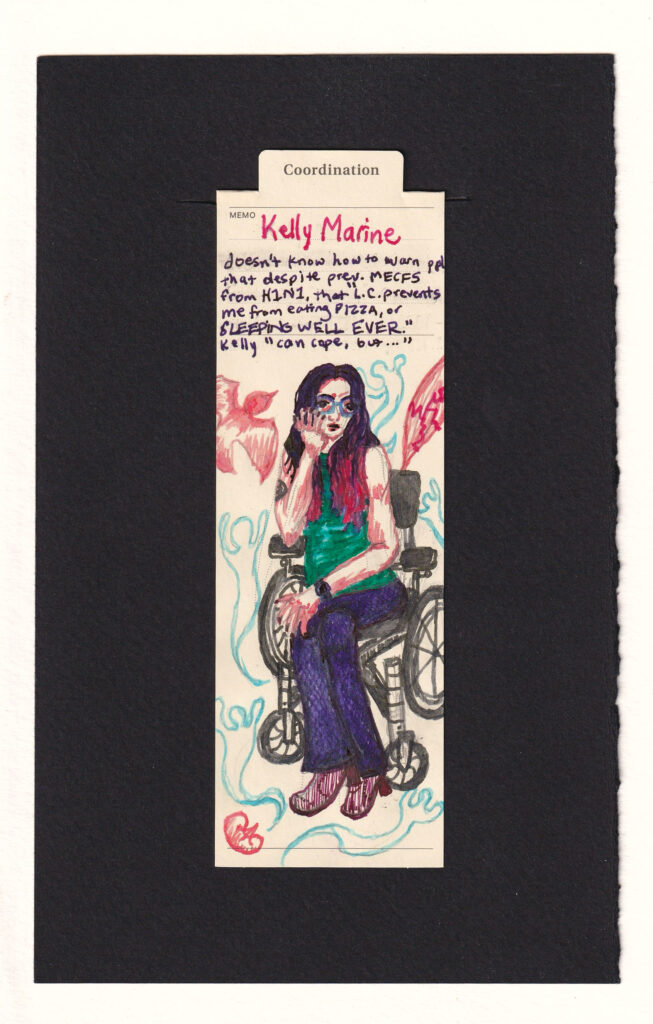 Kelly Marine sits in her wheelchair resting her head in her hand. She makes weary eye contact with the viewer, despite her bright colored 70s inspired outfit, pink-dyed hair tips, cute nails, glasses, and fashionable red boots, she's exhausted and underweight. The image was drawn from reference of her in a medical exam room. Behind her is a torn muscle, a bird silhouette, a kidney, and ghostlike shapes.