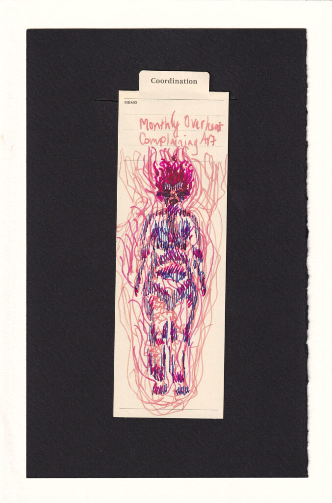 Peach, pinks, and red inks with a little warm blue adorn the bookmark. The hair is bright pink and rises up like flames off of the head. The face is swollen and has shut eyes and a disgruntled mouth. Different areas have different textures, peach scribbles, blue lines, and pink hatches, especially where skin touches skin, sweating would happen, etc. Large pulsing peach scribbles surround the body